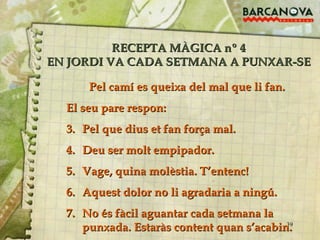 RECEPTA MÀGICA nº 4 EN JORDI VA CADA SETMANA A PUNXAR-SE Pel camí es queixa del mal que li fan.  El seu pare respon: Pel que dius et fan força mal. Deu ser molt empipador. Vage, quina molèstia. T’entenc! Aquest dolor no li agradaria a ningú. No és fàcil aguantar cada setmana la punxada. Estaràs content quan s’acabin. 