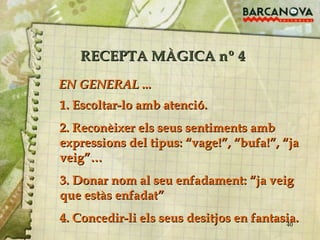 RECEPTA MÀGICA nº 4 1. Escoltar-lo amb atenció. 2. Reconèixer els seus sentiments amb expressions del tipus: “vage!”, “bufa!”, “ja veig”… 3. Donar nom al seu enfadament: “ja veig que estàs enfadat” 4. Concedir-li els seus desitjos en fantasia. EN GENERAL ... 