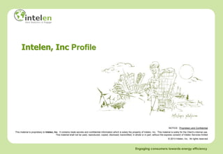 Intelen, Inc Profile




                                                                                                                                                                NOTICE: Proprietary and Confidential
This material is proprietary to Intelen, Inc. It contains trade secrets and confidential information which is solely the property of Intelen, Inc. This material is solely for the Client’s internal use.
                                           This material shall not be used, reproduced, copied, disclosed, transmitted, in whole or in part, without the express consent of Intelen Services limited
                                                                                                                                                               © 2013 Intelen, Inc. All rights reserved



                                                                                                                             Engaging consumers towards energy efficiency
 