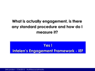 SMI London – 17/4/2015 #utilitiescocialmedia
What is actually engagement, is thereWhat is actually engagement, is there
any standard procedure and how do Iany standard procedure and how do I
measure it?measure it?
Yes !Yes !
Intelen’s Engagement Framework - IEFIntelen’s Engagement Framework - IEF
 