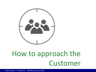 SMI London – 17/4/2015 #utilitiescocialmedia
How to approach the
Customer
 