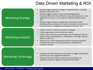 SMI London – 17/4/2015 #utilitiescocialmedia
 Develop triggers based on changes in expected bill (i.e. trending
high/low mid-month, etc.)
 Develop triggers based on personalized disaggregation
recommendations to more efficient energy consumption (i.e. new
appliances to invest in, tips to decrease specific appliance cost,
etc.)
 Develop triggers based on engagement with DiG and other
marketing communications (i.e. need to complete survey, close to
earning reward, re-engagement for lapsed customers, etc.)
Marketing Strategy
 Predict customer response to specific campaigns
 Predict appropriate cross-sell/up-sell content
 Predict when customers pass through critical milestones that can
impact energy consumption (i.e. employment, marriage, children,
likely to move, etc.)
 Develop more robust segmentation that incorporates potential
motivational drivers (i.e. environmental vs. economic) to
customize content
Marketing Analytics
 Integrate with ESP (email service provider) to trigger emails based
upon lifecycle and engagement behaviors
 Integrate with web analytics platform to personalize user
experience based on segment and profile information
Marketing Technology
Data Driven Marketing & ROI
 