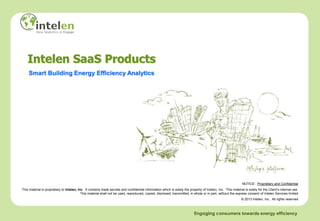 Intelen SaaS Products
    Smart Building Energy Efficiency Analytics




                                                                                                                                                                NOTICE: Proprietary and Confidential
This material is proprietary to Intelen, Inc. It contains trade secrets and confidential information which is solely the property of Intelen, Inc. This material is solely for the Client’s internal use.
                                           This material shall not be used, reproduced, copied, disclosed, transmitted, in whole or in part, without the express consent of Intelen Services limited
                                                                                                                                                               © 2013 Intelen, Inc. All rights reserved



                                                                                                                             Engaging consumers towards energy efficiency
 