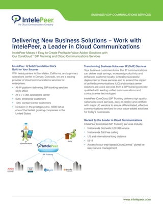 BUSINESS VOIP COMMUNICATIONS SERVICES
www.intelepeer.comwww.intelepeer.com
Delivering New Business Solutions – Work with
IntelePeer, a Leader in Cloud Communications
IntelePeer: A Solid Foundation that’s
Built for Your Success
With headquarters in San Mateo, California, and a primary
operations center in Denver, Colorado, we are a leading
provider of cloud communications services for
enterprises.
• All-IP platform delivering SIP trunking services
since 2003
• 24 x 7 x 365 operations center
• 600+ enterprise customers
• 100+ contact center customers
• Inclusion in the prestigious Inc. 5000 list as
one of the fastest growing companies in the
United States
Transforming Business Voice over IP (VoIP) Services
Your business customers know that IP communications
can deliver cost savings, increased productivity and
enhanced customer loyalty. Critical to successful
deployment of these services and to extend the impact
of unified communications (UC) and contact center
solutions are voice services from a SIP trunking provider
qualified with leading unified communications and
contact center technologies.
IntelePeer CoreCloud SIP Trunking delivers high quality,
nationwide voice services, easy-to-deploy and certified
with major UC vendors to ensure differentiated, effective
communications services for your value-added solutions
for today’s businesses.
Backed by the Leader in Cloud Communications
IntelePeer CoreCloud SIP Trunking services include:
• Nationwide Domestic US DID service
• Nationwide Toll Free calling
• US and international long distance
• E911
• Access to our web-based CloudCentral™
portal for
easy service management
IntelePeer Makes it Easy to Create Profitable Value-Added Solutions with
Our CoreCloud™
SIP Trunking and Cloud Communications Services
 