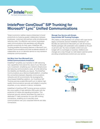 SIP TRUNKING
www.intelepeer.comwww.intelepeer.com
IntelePeer CoreCloud™
SIP Trunking for
Microsoft®
Lync™
Unified Communications
Today’s economic realities require enterprises to boost
productivity by fostering greater collaboration between
employees, customers and partners while simultaneously
reducing costs. For effective cost control, businesses
need communications that seamlessly and efficiently
provide connectivity for their users. IntelePeer SIP
Trunking enables the powerful features in Microsoft Lync
Unified Communications (UC) that accelerate adoption of
collaboration as an on-demand service to truly transform
enterprise communications.
Get More from Your Microsoft Lync
Unified Communications Investment
IntelePeer®
simplifies your transition to SIP, delivering
new capabilities that extend the value of your Microsoft
Lync investment, simplifying your network infrastructure
and reducing communications costs, all while delivering
the reliability and flexibility you require. The IntelePeer
Communications-as-a-Service (CaaS) platform, simplifies
the connections between disparate communications
networks and UC environments. By leveraging the
cloud-based IntelePeer platform, our CoreCloud SIP
Trunking services enable Microsoft Lync to deliver high
quality communications securely and reliably to anyone,
anywhere, on any network or device, worldwide.
IntelePeer’s CoreCloud SIP Trunking services combine
the voice quality of high-definition (HD) audio with the
protection of media and signaling encryption. This
enhanced security solution eliminates the need for a
dedicated T1 data connection for your SIP trunking
connections, enabling you to securely route
communications over your corporate Internet and data
connections.
Manage Your Service with Simple,
Easy-to-Order SIP Trunking Packages
Why deploy a next generation UC solution with a per-minute
legacy connectivity service? IntelePeer CoreCloud™
UC
Bundles are optimized for Microsoft Lync with all-inclusive,
flexible packages with predicable costs available by the port
or per end user. You have complete control over your
budget with no surcharges or surprises. Additions and
changes are a snap through our web-based customer portal
providing comprehensive control over your service.
 
