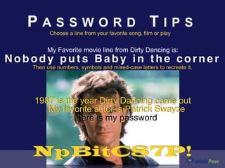 My Favorite movie line from Dirty Dancing is:
N o b o d y p u t s B a b y i n t h e c o r n e r
P A S S W O R D T I P S
Choose a line from your favorite song, film or play
Then use numbers, symbols and mixed-case letters to recreate it.
1987 is the year Dirty Dancing came out
My favorite actor is Patrick Swayze
NpBitC87P!
here is my password
 