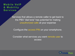 Services that allows a remote caller to get back to
the PBX “dial tone” has potential for making
unauthorized calls at your expense
Configure the access PIN on your smartphone.
Consider what services you want remote user to
access
Mobil e VoIP
& M o b i l i t y
S e rv ices
 