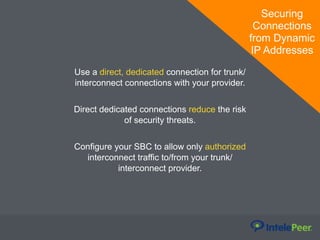 Securing
Connections
from Dynamic
IP Addresses
Use a direct, dedicated connection for trunk/
interconnect connections with your provider.
Direct dedicated connections reduce the risk
of security threats.
Configure your SBC to allow only authorized
interconnect traffic to/from your trunk/
interconnect provider.
 