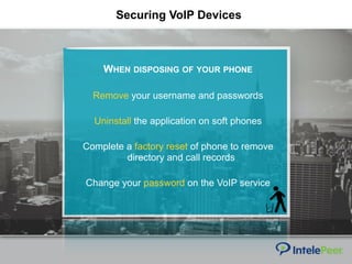 Securing VoIP Devices
WHEN DISPOSING OF YOUR PHONE
Remove your username and passwords
Uninstall the application on soft phones
Complete a factory reset of phone to remove
directory and call records
Change your password on the VoIP service
 