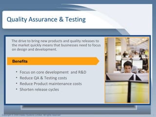Quality Assurance & Testing  The drive to bring new products and quality releases to the market quickly means that businesses need to focus on design and development.  Focus on core development  and R&D Reduce QA & Testing costs Reduce Product maintenance costs Shorten release cycles Benefits 