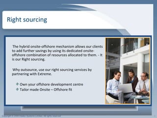 Right sourcing  The hybrid onsite-offshore mechanism allows our clients to add further savings by using its dedicated onsite-offshore combination of resources allocated to them. - It is our Right sourcing. Why outsource, use our right sourcing services by partnering with Extreme.  Own your offshore development centre Tailor made Onsite – Offshore fit 