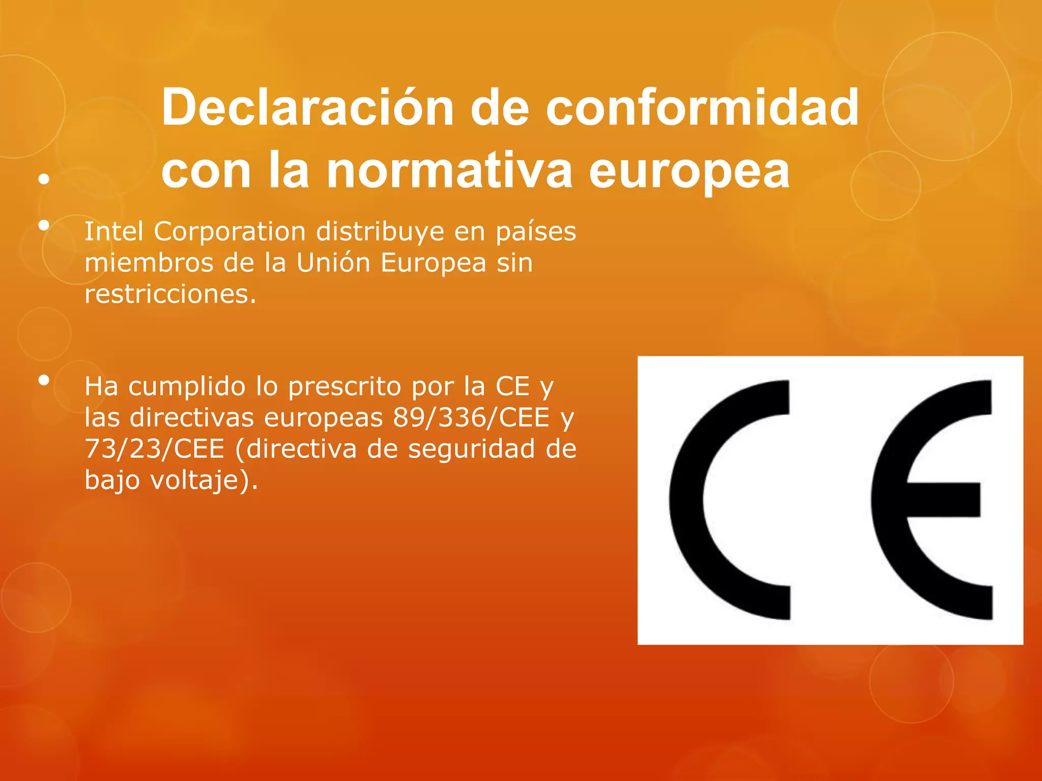 Declaración de conformidad
con la normativa europea•
• Intel Corporation distribuye en países
miembros de la Unión Europea sin
restricciones.
• Ha cumplido lo prescrito por la CE y
las directivas europeas 89/336/CEE y
73/23/CEE (directiva de seguridad de
bajo voltaje).
 