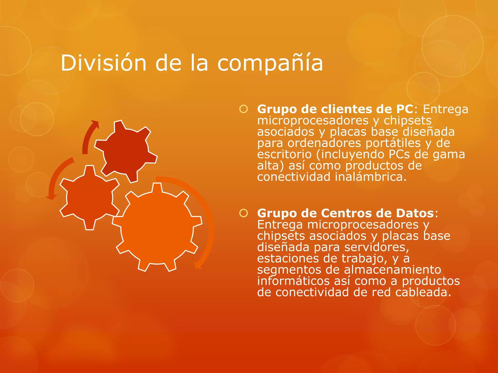 División de la compañía
 Grupo de clientes de PC: Entrega
microprocesadores y chipsets
asociados y placas base diseñada
para ordenadores portátiles y de
escritorio (incluyendo PCs de gama
alta) así como productos de
conectividad inalámbrica.
 Grupo de Centros de Datos:
Entrega microprocesadores y
chipsets asociados y placas base
diseñada para servidores,
estaciones de trabajo, y a
segmentos de almacenamiento
informáticos así como a productos
de conectividad de red cableada.
 