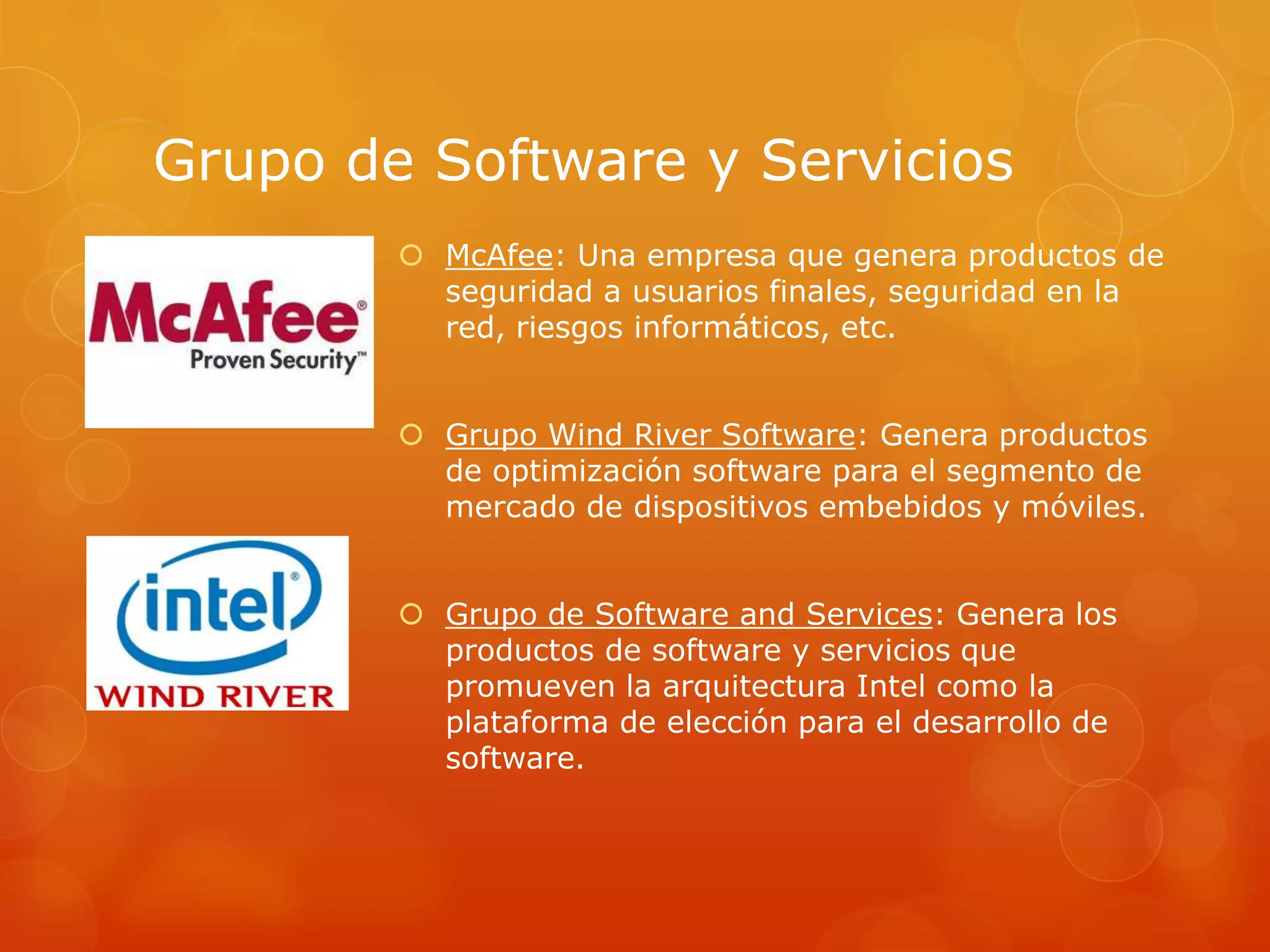 Grupo de Software y Servicios
 McAfee: Una empresa que genera productos de
seguridad a usuarios finales, seguridad en la
red, riesgos informáticos, etc.
 Grupo Wind River Software: Genera productos
de optimización software para el segmento de
mercado de dispositivos embebidos y móviles.
 Grupo de Software and Services: Genera los
productos de software y servicios que
promueven la arquitectura Intel como la
plataforma de elección para el desarrollo de
software.
 