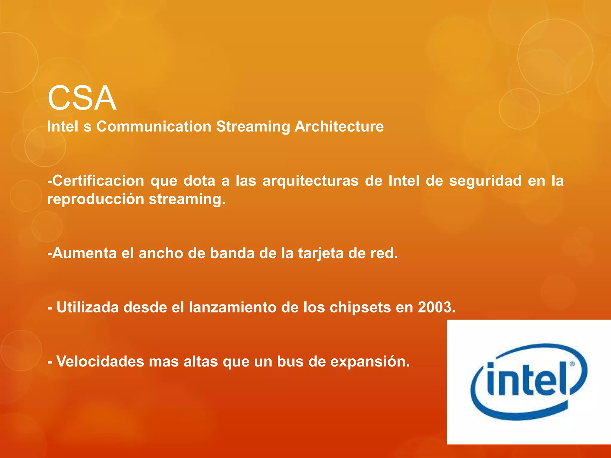 CSA
Intel s Communication Streaming Architecture
-Certificacion que dota a las arquitecturas de Intel de seguridad en la
reproducción streaming.
-Aumenta el ancho de banda de la tarjeta de red.
- Utilizada desde el lanzamiento de los chipsets en 2003.
- Velocidades mas altas que un bus de expansión.
 