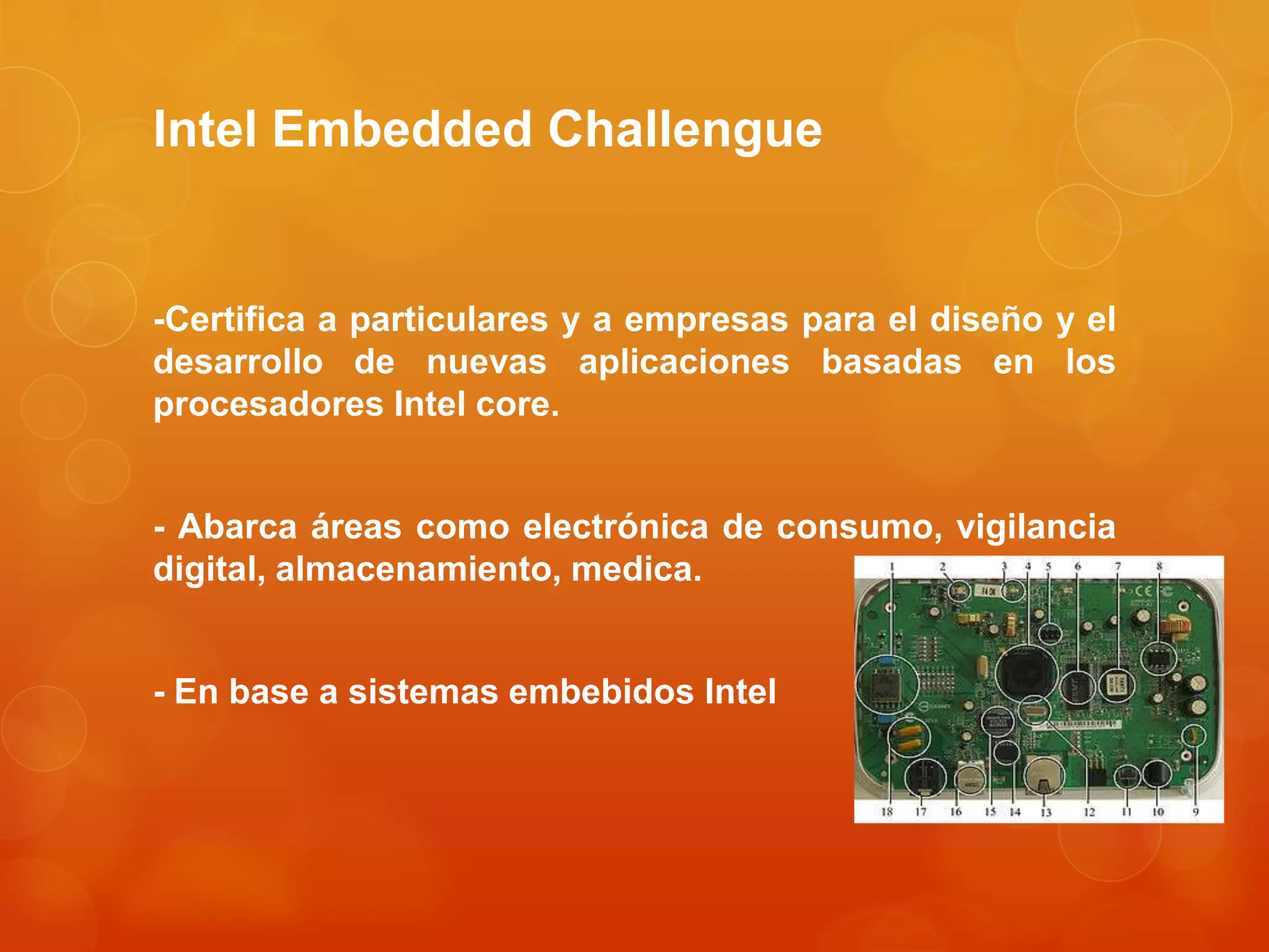 Intel Embedded Challengue
-Certifica a particulares y a empresas para el diseño y el
desarrollo de nuevas aplicaciones basadas en los
procesadores Intel core.
- Abarca áreas como electrónica de consumo, vigilancia
digital, almacenamiento, medica.
- En base a sistemas embebidos Intel
 