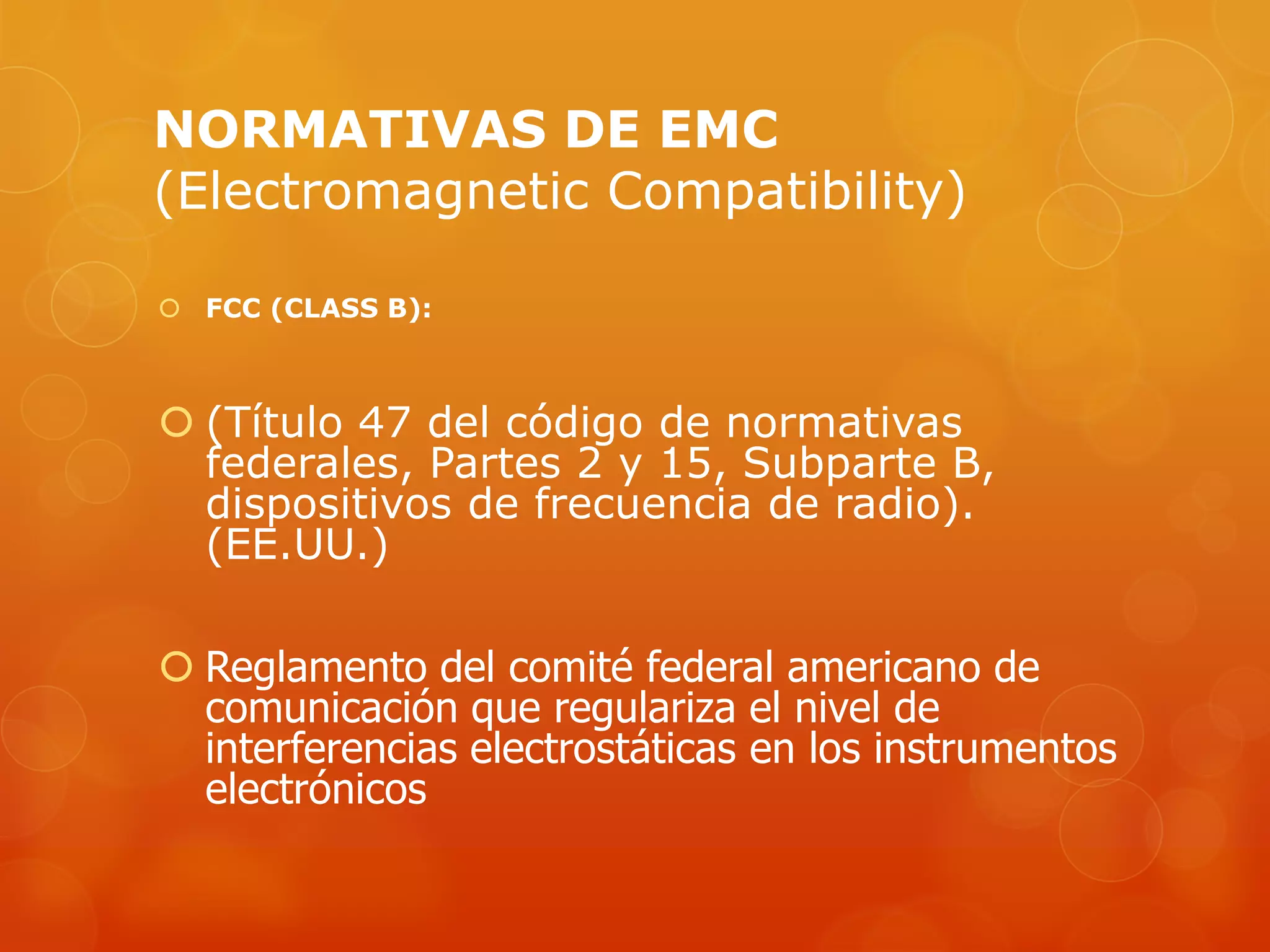 NORMATIVAS DE EMC
(Electromagnetic Compatibility)
 FCC (CLASS B):
 (Título 47 del código de normativas
federales, Partes 2 y 15, Subparte B,
dispositivos de frecuencia de radio).
(EE.UU.)
 Reglamento del comité federal americano de
comunicación que regulariza el nivel de
interferencias electrostáticas en los instrumentos
electrónicos
 