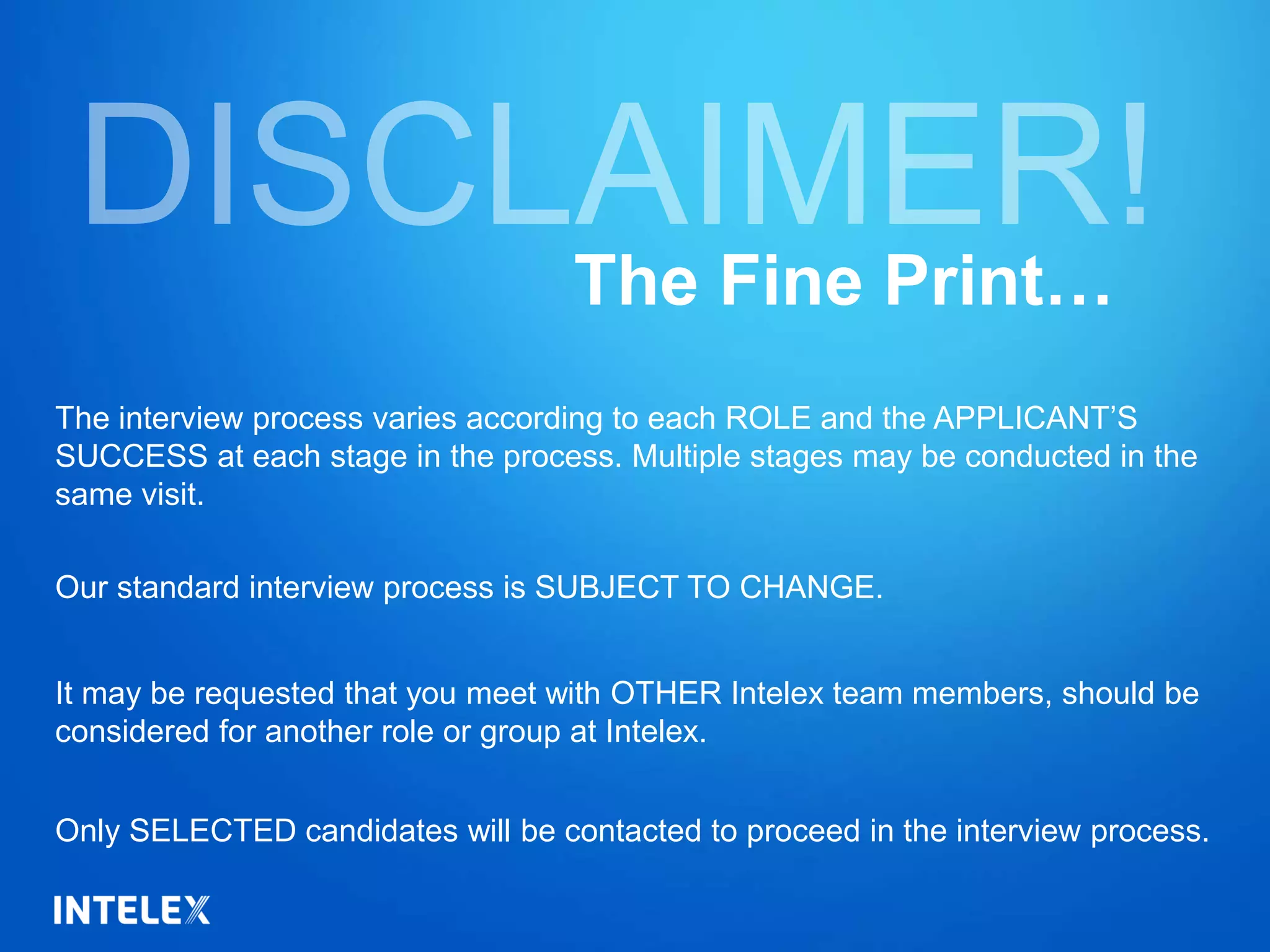 The interview process varies according to each ROLE and the APPLICANT’S
SUCCESS at each stage in the process. Multiple stages may be conducted in the
same visit.
Our standard interview process is SUBJECT TO CHANGE.
It may be requested that you meet with OTHER Intelex team members, should be
considered for another role or group at Intelex.
Only SELECTED candidates will be contacted to proceed in the interview process.
The Fine Print…
 