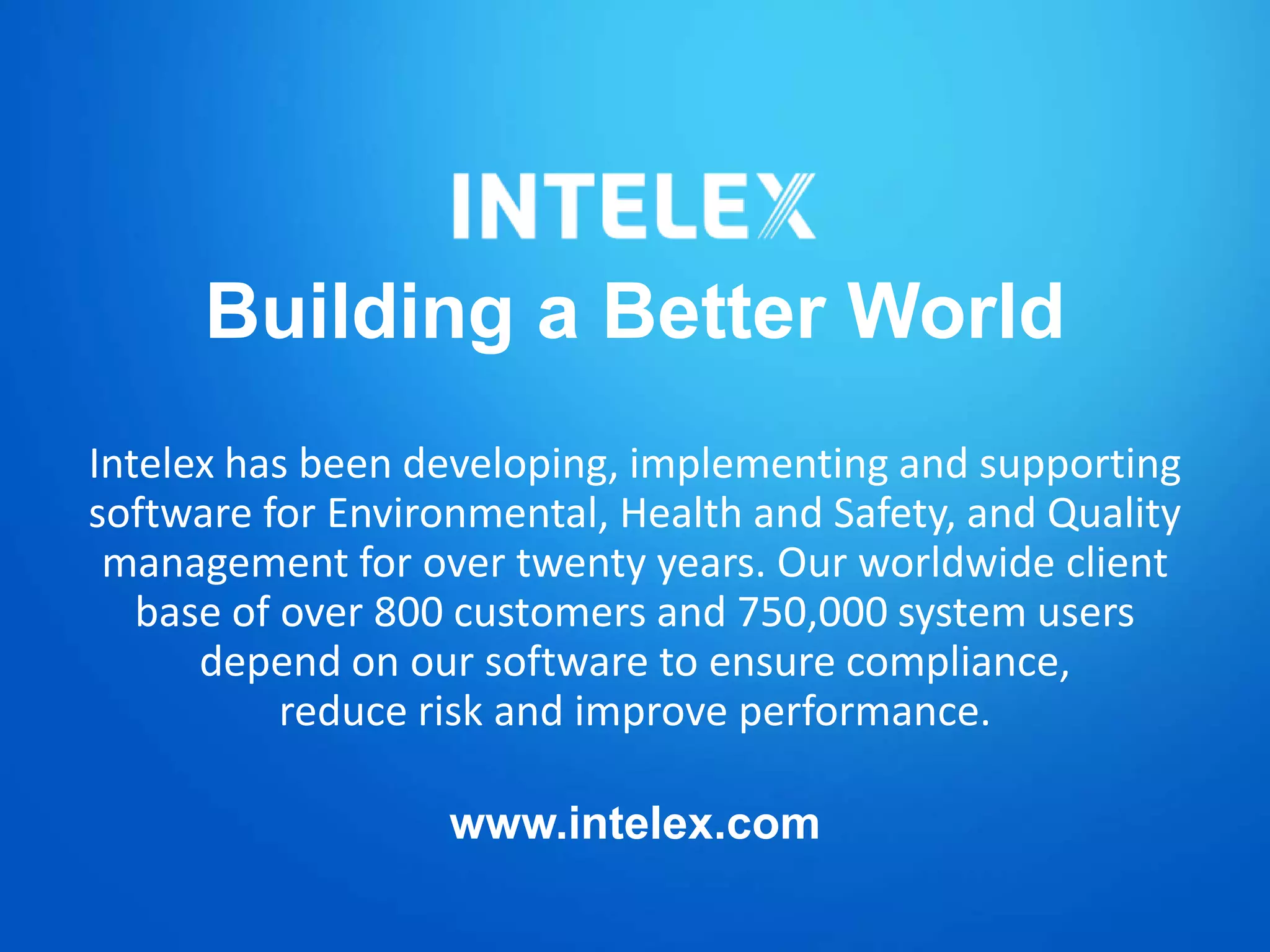 Building a Better World
Intelex has been developing, implementing and supporting
software for Environmental, Health and Safety, and Quality
management for over twenty years. Our worldwide client
base of over 800 customers and 750,000 system users
depend on our software to ensure compliance,
reduce risk and improve performance.
www.intelex.com
 