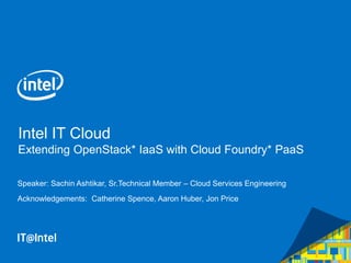 Intel IT Cloud
Extending OpenStack* IaaS with Cloud Foundry* PaaS
Speaker: Sachin Ashtikar, Sr.Technical Member – Cloud Services Engineering
Acknowledgements: Catherine Spence, Aaron Huber, Jon Price
 