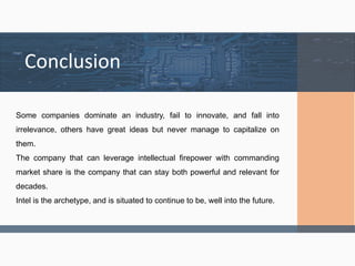 Conclusion
Some companies dominate an industry, fail to innovate, and fall into
irrelevance, others have great ideas but never manage to capitalize on
them.
The company that can leverage intellectual firepower with commanding
market share is the company that can stay both powerful and relevant for
decades.
Intel is the archetype, and is situated to continue to be, well into the future.
 
