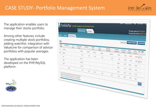 CASE STUDY- Portfolio Management System
EMPOWERING BUSINESS TRANSFORMATION
The application enables users to
manage their stocks portfolio.
Among other features include
creating multiple stock portfolios,
adding watchlist, integration with
ValueLine for comparison of advisor
portfolios with popular averages.
The application has been
developed on the PHP/MySQL
platform.
 