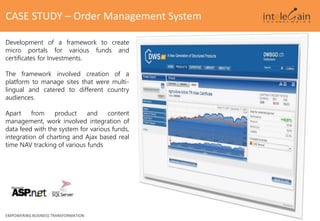 EMPOWERING BUSINESS TRANSFORMATION
CASE STUDY – Order Management System
Development of a framework to create
micro portals for various funds and
certificates for Investments.
The framework involved creation of a
platform to manage sites that were multi-
lingual and catered to different country
audiences.
Apart from product and content
management, work involved integration of
data feed with the system for various funds,
integration of charting and Ajax based real
time NAV tracking of various funds
 