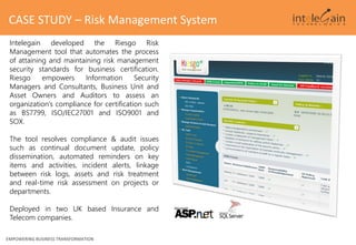 Intelegain developed the Riesgo Risk
Management tool that automates the process
of attaining and maintaining risk management
security standards for business certification.
Riesgo empowers Information Security
Managers and Consultants, Business Unit and
Asset Owners and Auditors to assess an
organization’s compliance for certification such
as BS7799, ISO/IEC27001 and ISO9001 and
SOX.
The tool resolves compliance & audit issues
such as continual document update, policy
dissemination, automated reminders on key
items and activities, incident alerts, linkage
between risk logs, assets and risk treatment
and real-time risk assessment on projects or
departments.
Deployed in two UK based Insurance and
Telecom companies.
EMPOWERING BUSINESS TRANSFORMATION
CASE STUDY – Risk Management System
 