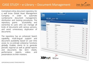 EMPOWERING BUSINESS TRANSFORMATION
CASE STUDY – e-Library – Document Management
Centralized online document repository for
a well know Global Asset Management
Company in order to automate
cumbersome document management,
distribution and tracking procedures. The
repository grants accessibility and
ownership to users who can manage all
kinds of documents with various versions,
and avoid unnecessary duplication of
documents.
The repository has an enhanced Search
capability, multi-lingual support and
document availability based on user time
zones to co-ordinate enterprise functions
globally. Enables clients to to generate
periodic regional as well as global reports
and documents like term sheets,
performance reports, videos and
presentations to their investors.
 