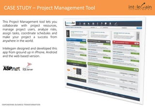 CASE STUDY – Project Management Tool
This Project Management tool lets you
collaborate with project resources,
manage project users, analyze risks,
assign tasks, coordinate schedules and
make your project a success from
anywhere in the world.
Intelegain designed and developed this
app from ground up in iPhone, Android
and the web based version.
EMPOWERING BUSINESS TRANSFORMATION
 