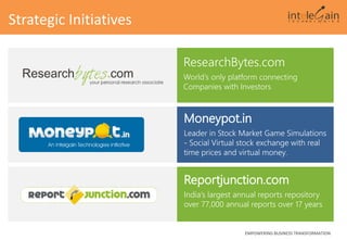 Reportjunction.com
India’s largest annual reports repository
over 77,000 annual reports over 17 years
EMPOWERING BUSINESS TRANSFORMATION
Strategic Initiatives
ResearchBytes.com
World’s only platform connecting
Companies with Investors
Moneypot.in
Leader in Stock Market Game Simulations
- Social Virtual stock exchange with real
time prices and virtual money.
 