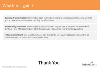 Business Transformation: From mobile apps to loyalty coupons to seamless content access, we help
you achieve a customer-centric mobility transformation.
Thank You
Why Intelegain ?
Accelerating innovation: We co-create solutions tailored to your needs. Whether its mobile POS
or Work Force Management any other Solution you need, we’re your technology partner.
Efficient Operations: Our Mobility services can change the way your employees work on the go,
automate your processes and boost productivity.
EMPOWERING BUSINESS TRANSFORMATION
 