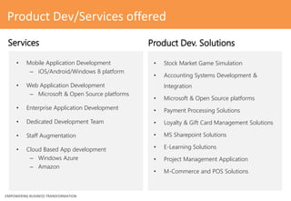 • Stock Market Game Simulation
• Accounting Systems Development &
Integration
• Microsoft & Open Source platforms
• Payment Processing Solutions
• Loyalty & Gift Card Management Solutions
• MS Sharepoint Solutions
• E-Learning Solutions
• Project Management Application
• M-Commerce and POS Solutions
EMPOWERING BUSINESS TRANSFORMATION
Services Product Dev. Solutions
Product Dev/Services offered
• Mobile Application Development
– iOS/Android/Windows 8 platform
• Web Application Development
– Microsoft & Open Source platforms
• Enterprise Application Development
• Dedicated Development Team
• Staff Augmentation
• Cloud Based App development
– Windows Azure
– Amazon
 