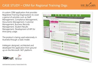 A custom CRM application that provides
Registered Training Organizations to cover
a gamut of activities such as Staff
Management, Compliance Management,
Documents Management, Customer
Management, Business Records
Management, Student Results
Management, Development of API for
third party usage.
The product is being used extensively in
Australia through a SaaS model.
Intelegain designed, architected and
developed the application from ground
up on the Microsoft .NET platform.
CASE STUDY – CRM for Regional Training Orgs
EMPOWERING BUSINESS TRANSFORMATION
 
