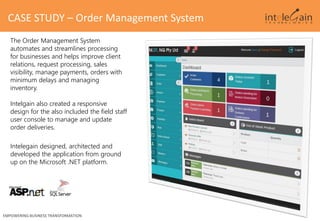 The Order Management System
automates and streamlines processing
for businesses and helps improve client
relations, request processing, sales
visibility, manage payments, orders with
minimum delays and managing
inventory.
Intelgain also created a responsive
design for the also included the field staff
user console to manage and update
order deliveries.
Intelegain designed, architected and
developed the application from ground
up on the Microsoft .NET platform.
CASE STUDY – Order Management System
EMPOWERING BUSINESS TRANSFORMATION
 