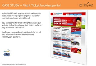 CASE STUDY – Flight Ticket booking portal
EMPOWERING BUSINESS TRANSFORMATION
ValueWorldTravel, an Australian travel website
specializes in helping you organize travel for
domestic and international travel.
You can search for the best flight deals on our
website to find the cheapest air tickets to fly to
any worldwide destination.
Intelegain designed and developed the portal
and involved in enhancements on the
PHP/MySQL platform.
 