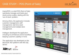 EMPOWERING BUSINESS TRANSFORMATION
CASE STUDY – POS (Point of Sale)
InspirePOS is a retail POS (Point of Sale)
seamlessly manages and tracks your
stocks across outlets, dealing with the
‘out of stock’ problem.
Among others, the application includes
customer management, staff
management, real-time stock
management and multiple store
management.
Intelegain developed the application
including its architecture and UI workflow
keeping customer usability in mind.
The application was developed on the
Microsoft .NET platform with MS-SQL
Server.
 