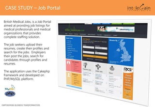 CASE STUDY – Job Portal
EMPOWERING BUSINESS TRANSFORMATION
British Medical Jobs, is a Job Portal
aimed at providing job listings for
medical professionals and medical
organizations that provides
complete staffing solution.
The job seekers upload their
resumes, create their profiles and
search for the jobs. Employers
their post the jobs, search for
candidates through profiles and
resumes.
The application uses the Cakephp
framework and developed on
PHP/MySQL platform.
 