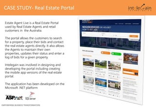 CASE STUDY- Real Estate Portal
EMPOWERING BUSINESS TRANSFORMATION
Estate Agent Live is a Real Estate Portal
used by Real Estate Agents and retail
customers in the Australia.
The portal allows the customers to search
for a property, place their bids and contact
the real estate agents directly. It also allows
the Agents to maintain their own
properties, updates their status and enter a
log of bids for a given property.
Intelegain was involved in designing and
developing the portal including creating
the mobile app versions of the real estate
portal.
The application has been developed on the
Microsoft .NET platform
 