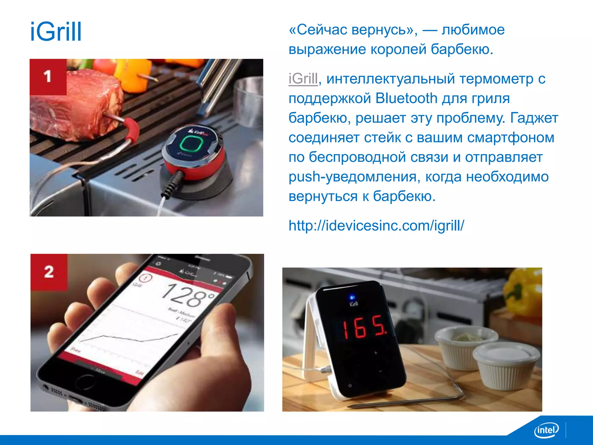 iGrill «Cейчас вернусь», — любимое
выражение королей барбекю.
iGrill, интеллектуальный термометр с
поддержкой Bluetooth для гриля
барбекю, решает эту проблему. Гаджет
соединяет стейк с вашим смартфоном
по беспроводной связи и отправляет
push-уведомления, когда необходимо
вернуться к барбекю.
http://idevicesinc.com/igrill/
 