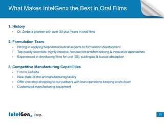 13
13
What Makes IntelGenx the Best in Oral Films
1. History
• Dr. Zerbe a pioneer with over 30 plus years in oral films
2. Formulation Team
• Strong in applying biopharmaceutical aspects to formulation development
• Top quality scientists: highly creative, focused on problem solving & innovative approaches
• Experienced in developing films for oral (GI), sublingual & buccal absorption
3. Competitive Manufacturing Capabilities
• First in Canada
• New state-of-the-art manufacturing facility
• Offer one-stop-shopping to our partners with lean operations keeping costs down
• Customized manufacturing equipment
 