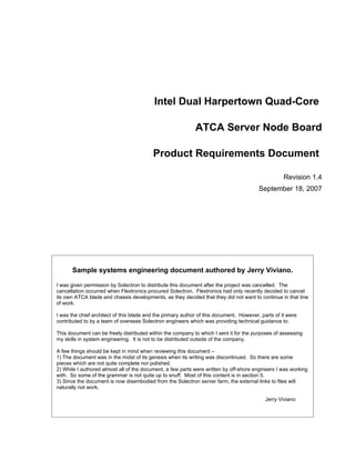 Intel Dual Harpertown Quad-Core

                                                             ATCA Server Node Board

                                          Product Requirements Document

                                                                                                    Revision 1.4
                                                                                         September 18, 2007




      Sample systems engineering document authored by Jerry Viviano.

I was given permission by Solectron to distribute this document after the project was cancelled. The
cancellation occurred when Flextronics procured Solectron. Flextronics had only recently decided to cancel
its own ATCA blade and chassis developments, as they decided that they did not want to continue in that line
of work.

I was the chief architect of this blade and the primary author of this document. However, parts of it were
contributed to by a team of overseas Solectron engineers which was providing technical guidance to.

This document can be freely distributed within the company to which I sent it for the purposes of assessing
my skills in system engineering. It is not to be distributed outside of the company.

A few things should be kept in mind when reviewing this document –
1) The document was in the midst of its genesis when its writing was discontinued. So there are some
pieces which are not quite complete nor polished.
2) While I authored almost all of the document, a few parts were written by off-shore engineers I was working
with. So some of the grammar is not quite up to snuff. Most of this content is in section 5.
3) Since the document is now disembodied from the Solectron server farm, the external links to files will
naturally not work.

                                                                                            Jerry Viviano
 
