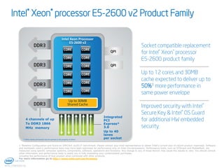 Intel® Xeon® processor E5-2600 v2 Product Family
Intel Xeon Processor
E5-2600 v2

Socket compatible replacement
for Intel® Xeon® processor
E5-2600 product family
Up to 12 cores and 30MB
cache expected to deliver up to
50%1 more performance in
same power envelope

Up to 30MB
Shared Cache

4 channels of up
To DDR3 1866
MHz memory

* Other names and brands may be claimed as the property of others

Integrated
PCI
Express*
3.0
Up to 40
lanes
per socket

Improved security with Intel®
Secure Key & Intel® OS Guard
for additional HW embedded
security

1 1Baseline Configuration and Score on SPECVirt_sc2013* benchmark. Please contact your Intel representative to obtain Intel’s current plan of record product roadmaps. Software
and workloads used in performance tests may have been optimized for performance only on Intel microprocessors. Performance tests, such as SYSmark and MobileMark, are
measured using specific computer systems, components, software, operations and functions. Any change to any of those factors may cause the results to vary. You should consult
other information and performance tests to assist you in fully evaluating your contemplated purchases,
including the performance of that product when combined with other products.
For more information go to http://www.intel.com/performance

13
INTEL CONFIDENTIAL

 