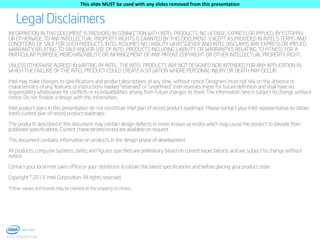 This slide MUST be used with any slides removed from this presentation

Legal Disclaimers
INFORMATION IN THIS DOCUMENT IS PROVIDED IN CONNECTION WITH INTEL PRODUCTS. NO LICENSE, EXPRESS OR IMPLIED, BY ESTOPPEL
OR OTHERWISE, TO ANY INTELLECTUAL PROPERTY RIGHTS IS GRANTED BY THIS DOCUMENT. EXCEPT AS PROVIDED IN INTEL'S TERMS AND
CONDITIONS OF SALE FOR SUCH PRODUCTS, INTEL ASSUMES NO LIABILITY WHATSOEVER AND INTEL DISCLAIMS ANY EXPRESS OR IMPLIED
WARRANTY, RELATING TO SALE AND/OR USE OF INTEL PRODUCTS INCLUDING LIABILITY OR WARRANTIES RELATING TO FITNESS FOR A
PARTICULAR PURPOSE, MERCHANTABILITY, OR INFRINGEMENT OF ANY PATENT, COPYRIGHT OR OTHER INTELLECTUAL PROPERTY RIGHT.
UNLESS OTHERWISE AGREED IN WRITING BY INTEL, THE INTEL PRODUCTS ARE NOT DESIGNED NOR INTENDED FOR ANY APPLICATION IN
WHICH THE FAILURE OF THE INTEL PRODUCT COULD CREATE A SITUATION WHERE PERSONAL INJURY OR DEATH MAY OCCUR.
Intel may make changes to specifications and product descriptions at any time, without notice. Designers must not rely on the absence or
characteristics of any features or instructions marked "reserved" or "undefined." Intel reserves these for future definition and shall have no
responsibility whatsoever for conflicts or incompatibilities arising from future changes to them. The information here is subject to change without
notice. Do not finalize a design with this information.
Intel product plans in this presentation do not constitute Intel plan of record product roadmaps. Please contact your Intel representative to obtain
Intel’s current plan of record product roadmaps.
The products described in this document may contain design defects or errors known as errata which may cause the product to deviate from
published specifications. Current characterized errata are available on request.
This document contains information on products in the design phase of development.
All products, computer systems, dates, and figures specified are preliminary based on current expectations, and are subject to change without
notice.
Contact your local Intel sales office or your distributor to obtain the latest specifications and before placing your product order.
Copyright © 2013, Intel Corporation. All rights reserved.
*Other names and brands may be claimed as the property of others.

2
INTEL CONFIDENTIAL

 