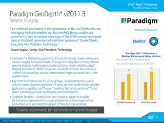 Intel® Xeon® Processor
E5-2600 v2 Product Family

Paradigm GeoDepth* v2011.3
Seismic Imaging

“Our continued investment in the optimization of the GeoDepth software,
leveraging the Intel compliers and the Intel MKL library, enables our
customers to take immediate advantage of the 50% increase in compute
cores in this latest generation of Intel Xeon processors.” Duane Dopkin,
Executive Vice President, Technology.”

www.paradigm.com

ENERGY

Duane Dopkin, Senior Vice President, Technology

 Customer Benefits—Geophysicists can choose to apply the scalable
performance improvements to produce higher resolution images of the
subsurface, or to improved throughput of their existing workload.

1.45

1.59

12 core Intel® Xeon® processor E5-2697 V2

CSFWMIG Benchmark

1

 Key Intel® Xeon® processor E5 v2 advantage—Increased memory speed
reduces communications overhead; 24-cores per two-socket server provides
application scalability; Intel® Hyper-Threading Technology and Intel® Turbo
Boost Technology provide much higher price performance.

8 core Intel® Xeon® processor E5-2670

1

 GeoDepth* is the leading system for 3D and 2D velocity model building and
seismic imaging in time and depth. Through the integration of interpretation,
velocity analysis, model building, model updating, model validation, depth
imaging and time-to-depth conversion, GeoDepth provides the continuity
needed to produce high-quality, interpretable images consistent with other
available data.

Paradigm 2011.3 Benchmarks
Relative Performance Higher is better

CRAM Benchmark

Scalable performance for high resolution seismic imaging
21
INTELINTEL CONFIDENTIAL UNDER NDA ONLY UNLESS TAGGED “PUBLIC AT LAUNCH”.
CONFIDENTIAL - USE

*Other names and brands may be claimed as the property of others

 