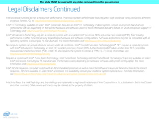 This slide MUST be used with any slides removed from this presentation

Legal Disclaimers Continued
Intel processor numbers are not a measure of performance. Processor numbers differentiate features within each processor family, not across different
processor families. Go to: http://www.intel.com/products/processor_number
Intel® HT Technology available on select Intel® processors. Requires an Intel® HT Technology-enabled system. Consult your system manufacturer.
Performance will vary depending on the specific hardware and software used. For more information including details on which processors support HT
Technology, visit http://www.intel.com/info/hyperthreading.
Intel® Virtualization Technology requires a computer system with an enabled Intel® processor, BIOS, virtual machine monitor (VMM). Functionality,
performance or other benefits will vary depending on hardware and software configurations. Software applications may not be compatible with all
operating systems. Consult your PC manufacturer. For more information, visit http://www.intel.com/go/virtualization
No computer system can provide absolute security under all conditions. Intel® Trusted Execution Technology (Intel® TXT) requires a computer system
with Intel® Virtualization Technology, an Intel TXT-enabled processor, chipset, BIOS, Authenticated Code Modules and an Intel TXT-compatible
measured launched environment (MLE). Intel TXT also requires the system to contain a TPM v1.s. For more information, visit
http://www.intel.com/technology/security
Requires a system with Intel® Turbo Boost Technology. Intel Turbo Boost Technology and Intel Turbo Boost Technology 2.0 are only available on select
Intel® processors. Consult your PC manufacturer. Performance varies depending on hardware, software, and system configuration. For more
information, visit http://www.intel.com/go/turbo
Intel® AES-NI requires a computer system with an AES-NI enabled processor, as well as non-Intel software to execute the instructions in the correct
sequence. AES-NI is available on select Intel® processors. For availability, consult your reseller or system manufacturer. For more information,
see http://software.intel.com/en-us/articles/intel-advanced-encryption-standard-instructions-aes-ni/
Intel, Intel Xeon, the Intel Xeon logo and the Intel logo are trademarks or registered trademarks of Intel Corporation or its subsidiaries in the United States
and other countries. Other names and brands may be claimed as the property of others

3
INTEL CONFIDENTIAL

 
