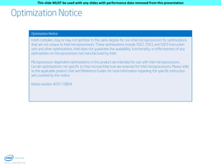 This slide MUST be used with any slides with performance data removed from this presentation

Optimization Notice
Optimization Notice

Intel's compilers may or may not optimize to the same degree for non-Intel microprocessors for optimizations
that are not unique to Intel microprocessors. These optimizations include SSE2, SSE3, and SSE3 instruction
sets and other optimizations. Intel does not guarantee the availability, functionality, or effectiveness of any
optimization on microprocessors not manufactured by Intel.
Microprocessor-dependent optimizations in this product are intended for use with Intel microprocessors.
Certain optimizations not specific to Intel microarchitecture are reserved for Intel microprocessors. Please refer
to the applicable product User and Reference Guides for more information regarding the specific instruction
sets covered by this notice.
Notice revision #20110804

6
INTEL CONFIDENTIAL

 