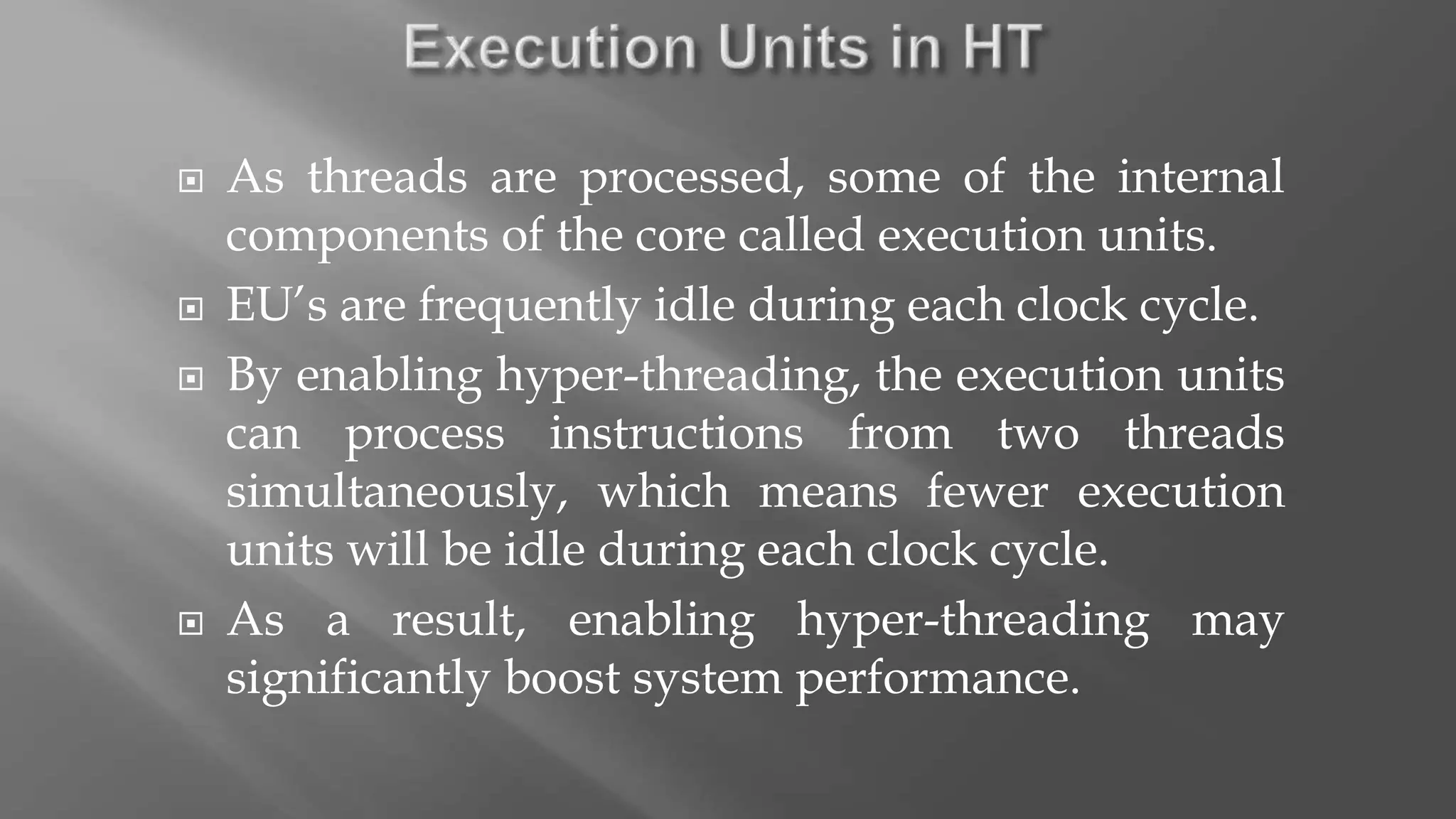  As threads are processed, some of the internal
components of the core called execution units.
 EU’s are frequently idle during each clock cycle.
 By enabling hyper-threading, the execution units
can process instructions from two threads
simultaneously, which means fewer execution
units will be idle during each clock cycle.
 As a result, enabling hyper-threading may
significantly boost system performance.
 