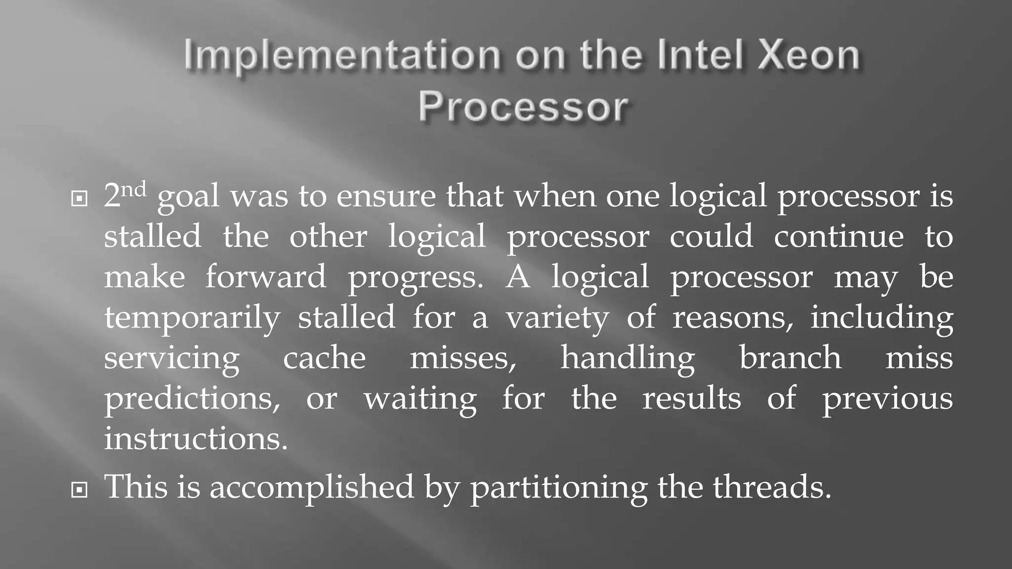  2nd goal was to ensure that when one logical processor is
stalled the other logical processor could continue to
make forward progress. A logical processor may be
temporarily stalled for a variety of reasons, including
servicing cache misses, handling branch miss
predictions, or waiting for the results of previous
instructions.
 This is accomplished by partitioning the threads.
 