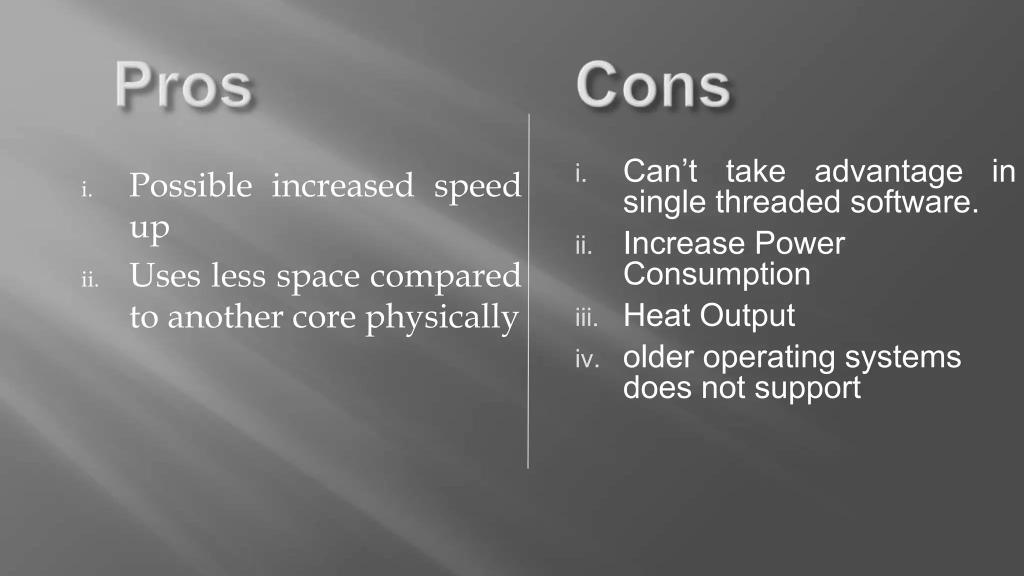 i. Possible increased speed
up
ii. Uses less space compared
to another core physically
i. Can’t take advantage in
single threaded software.
ii. Increase Power
Consumption
iii. Heat Output
iv. older operating systems
does not support
 